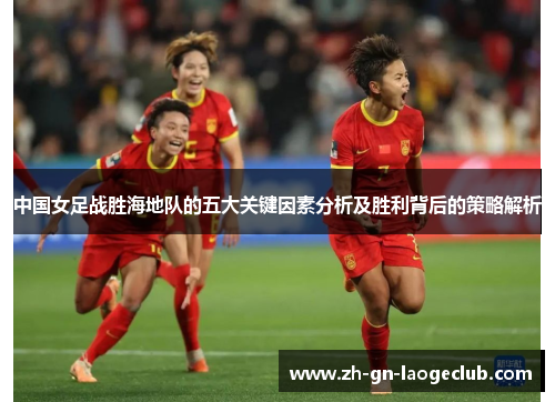 中国女足战胜海地队的五大关键因素分析及胜利背后的策略解析