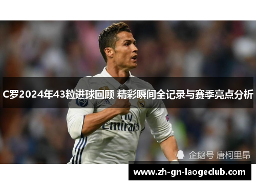 C罗2024年43粒进球回顾 精彩瞬间全记录与赛季亮点分析