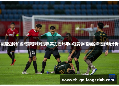 塞超边锋加盟成都蓉城对球队实力提升与中超竞争格局的深远影响分析
