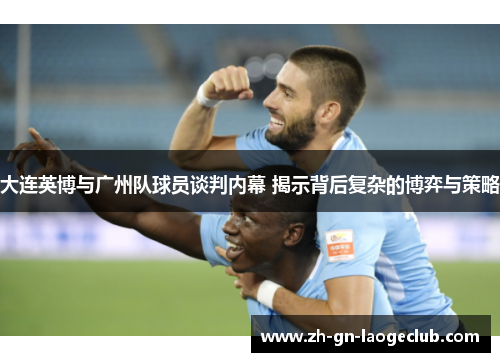 大连英博与广州队球员谈判内幕 揭示背后复杂的博弈与策略