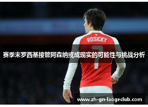 赛季末罗西基接管阿森纳或成现实的可能性与挑战分析 赛季末罗西基接管阿森纳或成现实的可能性与挑战分析