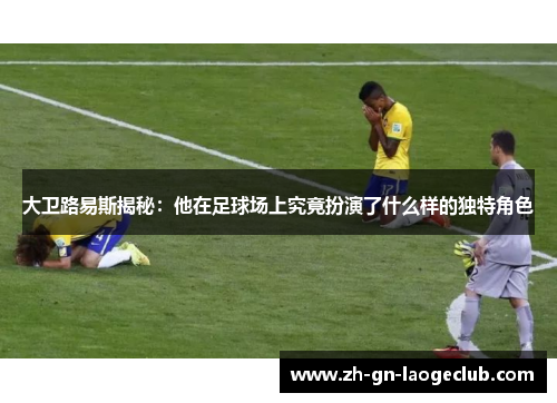 大卫路易斯揭秘：他在足球场上究竟扮演了什么样的独特角色