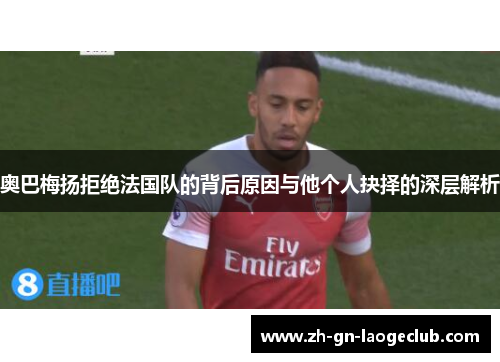 奥巴梅扬拒绝法国队的背后原因与他个人抉择的深层解析