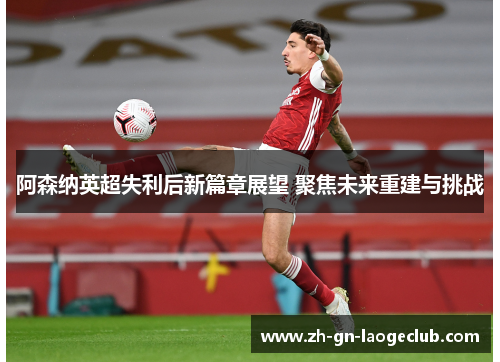 阿森纳英超失利后新篇章展望 聚焦未来重建与挑战