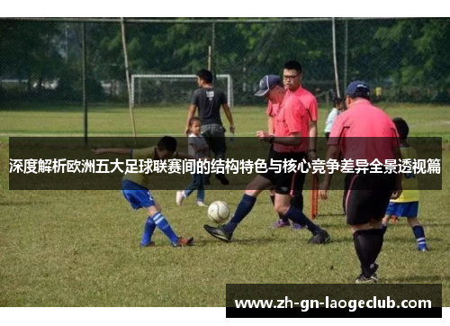 深度解析欧洲五大足球联赛间的结构特色与核心竞争差异全景透视篇 深度解析欧洲五大足球联赛间的结构特色与核心竞争差异全景透视篇