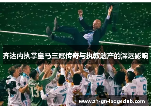 齐达内执掌皇马三冠传奇与执教遗产的深远影响