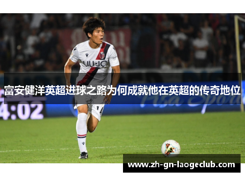 富安健洋英超进球之路为何成就他在英超的传奇地位