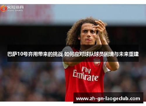 巴萨10号弃用带来的挑战 如何应对球队球员困境与未来重建