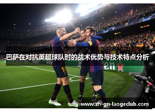 巴萨在对抗英超球队时的战术优势与技术特点分析