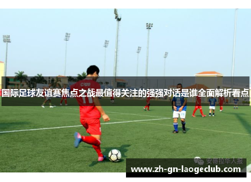 国际足球友谊赛焦点之战最值得关注的强强对话是谁全面解析看点
