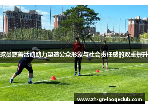 球员慈善活动助力塑造公众形象与社会责任感的双重提升