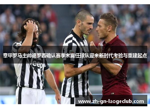 意甲罗马主帅德罗西确认赛季末离任球队迎来新时代考验与重建起点
