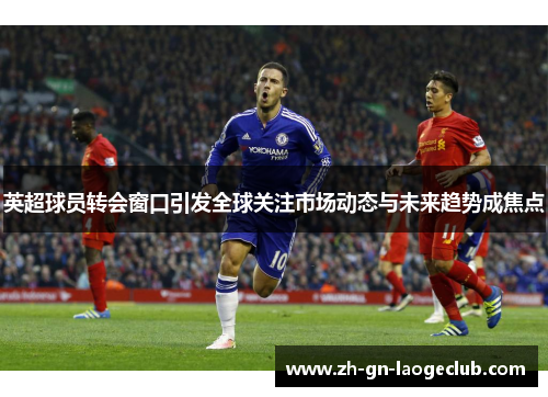 英超球员转会窗口引发全球关注市场动态与未来趋势成焦点