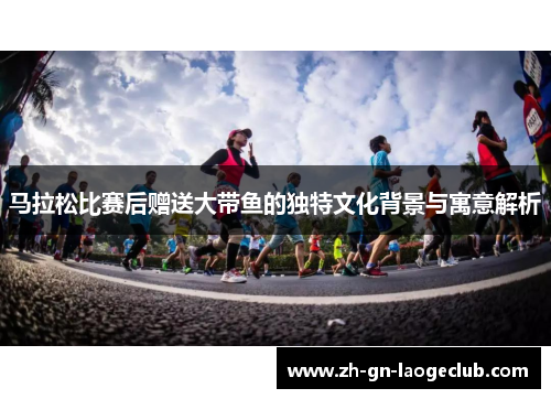 马拉松比赛后赠送大带鱼的独特文化背景与寓意解析 马拉松比赛后赠送大带鱼的独特文化背景与寓意解析