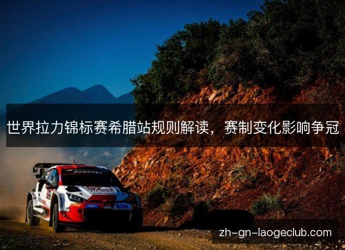 世界拉力锦标赛希腊站规则解读，赛制变化影响争冠